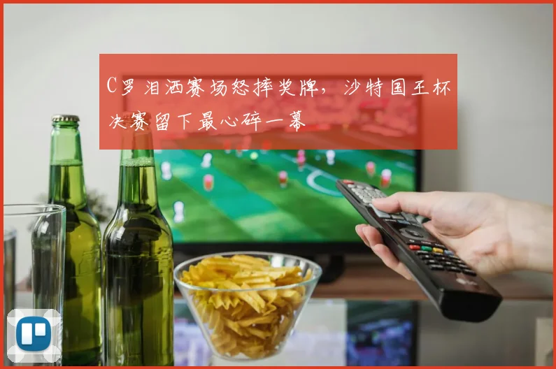 C罗泪洒赛场怒摔奖牌,沙特国王杯决赛留下最心碎一幕