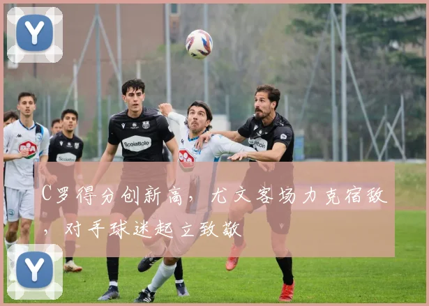 C罗得分创新高,尤文客场力克宿敌,对手球迷起立致敬
