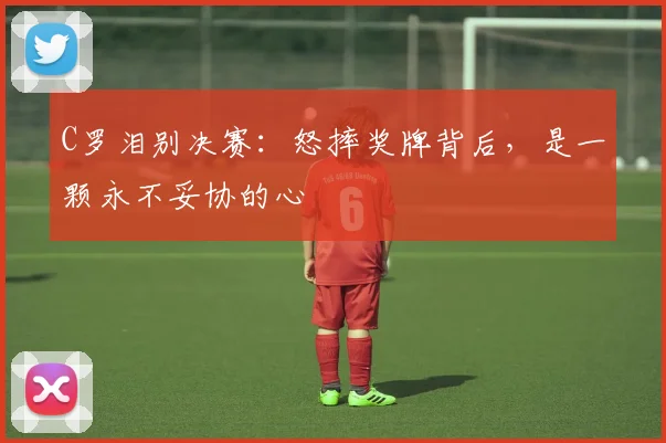 C罗泪别决赛:怒摔奖牌背后,是一颗永不妥协的心
