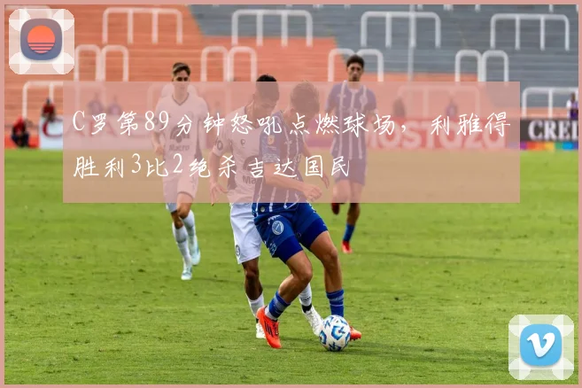 C罗第89分钟怒吼点燃球场,利雅得胜利3比2绝杀吉达国民