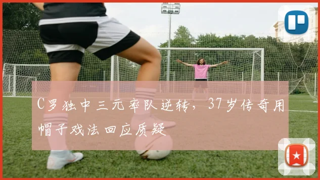 C罗独中三元率队逆转,37岁传奇用帽子戏法回应质疑